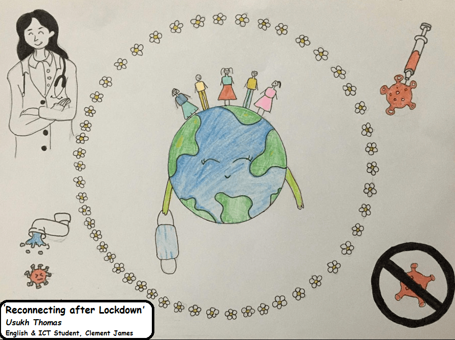 Drawing of a smiling world that has taken its mask off with four stick figures standing atop. A ring of daisies circles it. Outside the circle, there is a vaccine injecting a virus, a doctor, a tap and an anti-virus sign.  Text overlay reads: 'Reconnecting after Lockdown' 
Usukh Thomas 
English & ICT Student, Clement James