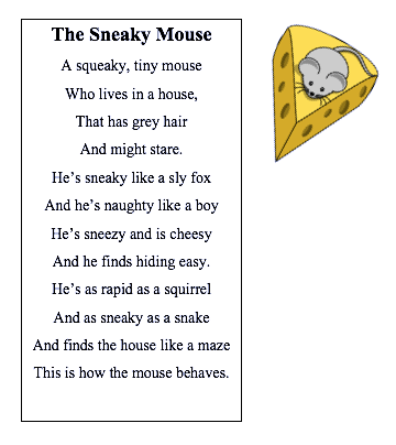 Image of a digital document with a cartoon cheese and a mouse on top. Poem reads:

The Sneaky Mouse
A squeaky, tiny mouse
Who lives in a house 
That has grey hair
And might stare.
He's sneaky like a sly fox
And he's naughty like a boy
He's sneezy and is cheesy 
And he finds hiding easy. 
He's as rapid as a squirrel
And as sneaky as a snake
And finds the house like a maze 
This is how the mouse behaves.