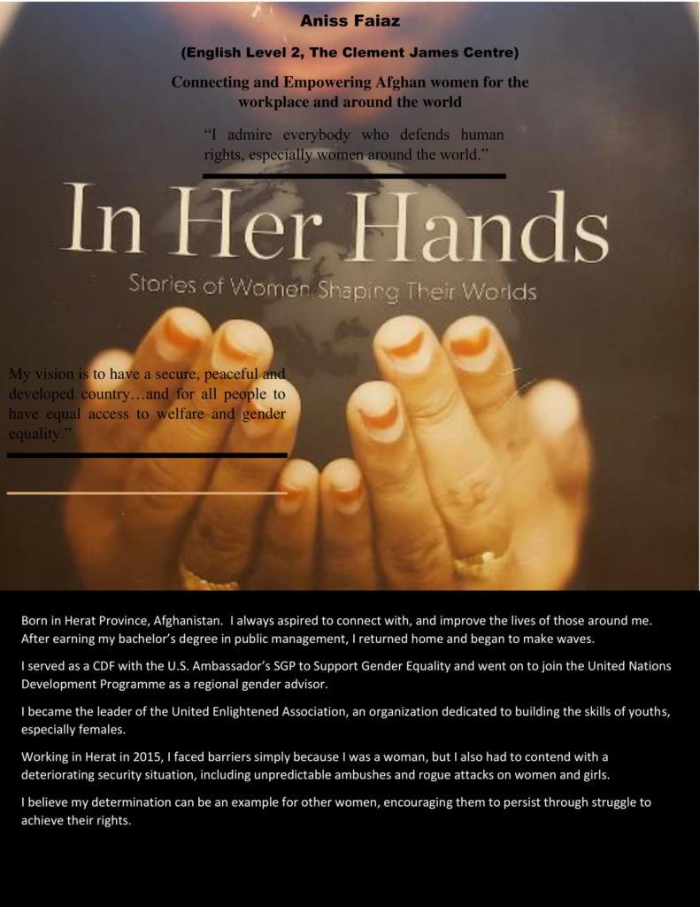 Image of a book cover 'In Her Hands: Stories of Women Shaping Their Worlds'. The book is black with an image of hands cupping a world.  Black texts laid over the text reads:  'Aniss Faiaz
(English Level 2, The ClementJames Centre)  Connecting and Empowering Afghan women for the workplace and around the world.  "I admire everybody who defends human rights, especially women around the world."  "My vision is to have a secure, peaceful and developed country...and for all people to have equal access to welfare and gender equality."  Born in Herat Province, Afghanistan. I always aspired to connect with, and improve the lives of those around me. After earning my bachelor's degree in public management, I returned home and began to make waves.  I served as a CDF with the U.S. Ambassador's SGP to Support Gender Equality and went on to join the United Nations Development Programme as a regional gender advisor.  I became the leader of the United Enlightened Association, an organisation dedicated to building the skills of youths, especially females.  Working in Herat in 2015, I faced barriers simply because I was a woman, but I also had to content with a deteriorating security situation, including unpredictable ambushes and rogue attacks on women and girls.  I believe my determination can be an example for other women, encouraging them to persist through struggle to achieve their rights.'  